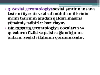 • 3. Sosial gerontologiyasosial şəraitin insana
təsirini öyrənir və ətraf mühit amillərinin
mənfi təsirinin aradan qaldırılmasına
yönəlmiş tədbirlər hazırlayır.
• Bir tapşırıqgerontologiya qocaların və
qocaların fiziki və psixi sağlamlığının,
onların sosial rifahının qorunmasıdır.
 