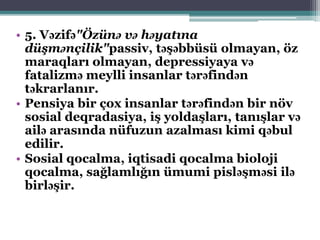 • 5. Vəzifə"Özünə və həyatına
düşmənçilik"passiv, təşəbbüsü olmayan, öz
maraqları olmayan, depressiyaya və
fatalizmə meylli insanlar tərəfindən
təkrarlanır.
• Pensiya bir çox insanlar tərəfindən bir növ
sosial deqradasiya, iş yoldaşları, tanışlar və
ailə arasında nüfuzun azalması kimi qəbul
edilir.
• Sosial qocalma, iqtisadi qocalma bioloji
qocalma, sağlamlığın ümumi pisləşməsi ilə
birləşir.
 