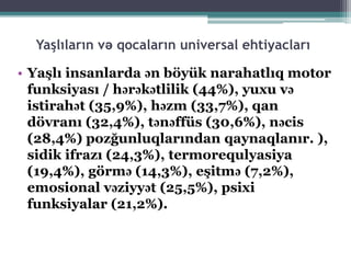 Yaşlıların və qocaların universal ehtiyacları
• Yaşlı insanlarda ən böyük narahatlıq motor
funksiyası / hərəkətlilik (44%), yuxu və
istirahət (35,9%), həzm (33,7%), qan
dövranı (32,4%), tənəffüs (30,6%), nəcis
(28,4%) pozğunluqlarından qaynaqlanır. ),
sidik ifrazı (24,3%), termorequlyasiya
(19,4%), görmə (14,3%), eşitmə (7,2%),
emosional vəziyyət (25,5%), psixi
funksiyalar (21,2%).
 