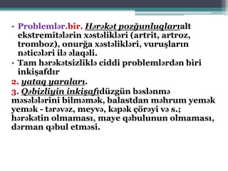 • Problemlər.bir. Hərəkət pozğunluqlarıalt
ekstremitələrin xəstəlikləri (artrit, artroz,
tromboz), onurğa xəstəlikləri, vuruşların
nəticələri ilə əlaqəli.
• Tam hərəkətsizliklə ciddi problemlərdən biri
inkişafdır
2. yataq yaraları.
3. Qəbizliyin inkişafıdüzgün bəslənmə
məsələlərini bilməmək, balastdan məhrum yemək
yemək - tərəvəz, meyvə, kəpək çörəyi və s.;
hərəkətin olmaması, maye qəbulunun olmaması,
dərman qəbul etməsi.
 