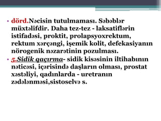 • dörd.Nəcisin tutulmaması. Səbəblər
müxtəlifdir. Daha tez-tez - laksatiflərin
istifadəsi, proktit, prolapsyoxrektum,
rektum xərçəngi, işemik kolit, defekasiyanın
nörogenik nəzarətinin pozulması.
• 5.Sidik qaçırma- sidik kisəsinin iltihabının
nəticəsi, içərisində daşların olması, prostat
xəstəliyi, qadınlarda - uretranın
zədələnməsi,sistoselvə s.
 