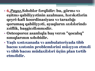 • 6.Payız.Səbəblər fərqlidir: bu, görmə və
eşitmə qabiliyyətinin azalması, hərəkətlərin
qeyri-kafi koordinasiyası və tarazlığı
qorumaq qabiliyyəti, ayaqların əzələlərində
zəiflik, başgicəllənmədir.
• Osteoporoz asanlıqla baş verən "qocalıq"
sınıqlarının səbəbidir.
• Yaşlı xəstəxanada və ambulatoriyada tibb
bacısı xəstənin problemlərini müəyyən etməli
və tibb bacısı müdaxilələri üçün plan tərtib
etməlidir.
 
