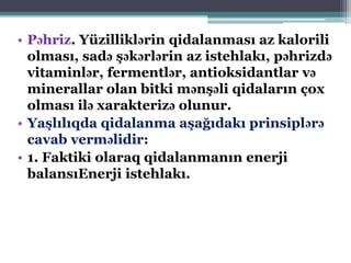 • Pəhriz. Yüzilliklərin qidalanması az kalorili
olması, sadə şəkərlərin az istehlakı, pəhrizdə
vitaminlər, fermentlər, antioksidantlar və
minerallar olan bitki mənşəli qidaların çox
olması ilə xarakterizə olunur.
• Yaşlılıqda qidalanma aşağıdakı prinsiplərə
cavab verməlidir:
• 1. Faktiki olaraq qidalanmanın enerji
balansıEnerji istehlakı.
 