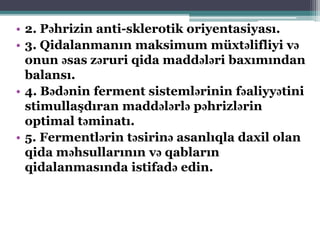 • 2. Pəhrizin anti-sklerotik oriyentasiyası.
• 3. Qidalanmanın maksimum müxtəlifliyi və
onun əsas zəruri qida maddələri baxımından
balansı.
• 4. Bədənin ferment sistemlərinin fəaliyyətini
stimullaşdıran maddələrlə pəhrizlərin
optimal təminatı.
• 5. Fermentlərin təsirinə asanlıqla daxil olan
qida məhsullarının və qabların
qidalanmasında istifadə edin.
 