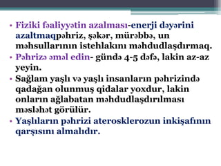 • Fiziki fəaliyyətin azalması-enerji dəyərini
azaltmaqpəhriz, şəkər, mürəbbə, un
məhsullarının istehlakını məhdudlaşdırmaq.
• Pəhrizə əməl edin- gündə 4-5 dəfə, lakin az-az
yeyin.
• Sağlam yaşlı və yaşlı insanların pəhrizində
qadağan olunmuş qidalar yoxdur, lakin
onların ağlabatan məhdudlaşdırılması
məsləhət görülür.
• Yaşlıların pəhrizi aterosklerozun inkişafının
qarşısını almalıdır.
 