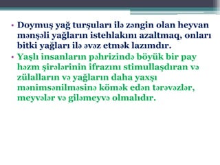 • Doymuş yağ turşuları ilə zəngin olan heyvan
mənşəli yağların istehlakını azaltmaq, onları
bitki yağları ilə əvəz etmək lazımdır.
• Yaşlı insanların pəhrizində böyük bir pay
həzm şirələrinin ifrazını stimullaşdıran və
zülalların və yağların daha yaxşı
mənimsənilməsinə kömək edən tərəvəzlər,
meyvələr və giləmeyvə olmalıdır.
 