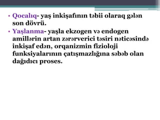 • Qocalıq- yaş inkişafının təbii olaraq gələn
son dövrü.
• Yaşlanma- yaşla ekzogen və endogen
amillərin artan zərərverici təsiri nəticəsində
inkişaf edən, orqanizmin fizioloji
funksiyalarının çatışmazlığına səbəb olan
dağıdıcı proses.
 
