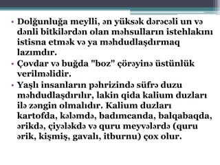 • Dolğunluğa meylli, ən yüksək dərəcəli un və
dənli bitkilərdən olan məhsulların istehlakını
istisna etmək və ya məhdudlaşdırmaq
lazımdır.
• Çovdar və buğda "boz" çörəyinə üstünlük
verilməlidir.
• Yaşlı insanların pəhrizində süfrə duzu
məhdudlaşdırılır, lakin qida kalium duzları
ilə zəngin olmalıdır. Kalium duzları
kartofda, kələmdə, badımcanda, balqabaqda,
ərikdə, çiyələkdə və quru meyvələrdə (quru
ərik, kişmiş, gavalı, itburnu) çox olur.
 