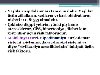 • Yaşlıların qidalanması tam olmalıdır. Yaşlılar
üçün zülalların, yağların və karbohidratların
nisbəti 1: 0,8: 3,5 olmalıdır.
• Çəkinizə diqqət yetirin, çünki piylənmə
ateroskleroz, CPS, hipertoniya, diabet kimi
xəstəliklər üçün risk faktorudur.
• Mobil həyat tərzi.Hipodinamiya- ürək-damar
sistemi, piylənmə, dayaq-hərəkət sistemi və
digər "sivilizasiya xəstəliklərinin" inkişafı üçün
risk faktoru.
 