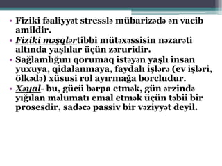 • Fiziki fəaliyyət stresslə mübarizədə ən vacib
amildir.
• Fiziki məşqlərtibbi mütəxəssisin nəzarəti
altında yaşlılar üçün zəruridir.
• Sağlamlığını qorumaq istəyən yaşlı insan
yuxuya, qidalanmaya, faydalı işlərə (ev işləri,
ölkədə) xüsusi rol ayırmağa borcludur.
• Xəyal- bu, gücü bərpa etmək, gün ərzində
yığılan məlumatı emal etmək üçün təbii bir
prosesdir, sadəcə passiv bir vəziyyət deyil.
 