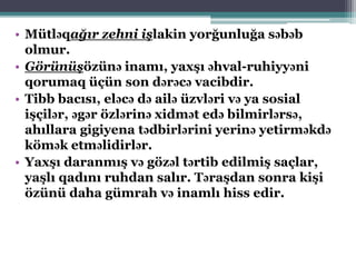 • Mütləqağır zehni işlakin yorğunluğa səbəb
olmur.
• Görünüşözünə inamı, yaxşı əhval-ruhiyyəni
qorumaq üçün son dərəcə vacibdir.
• Tibb bacısı, eləcə də ailə üzvləri və ya sosial
işçilər, əgər özlərinə xidmət edə bilmirlərsə,
ahıllara gigiyena tədbirlərini yerinə yetirməkdə
kömək etməlidirlər.
• Yaxşı daranmış və gözəl tərtib edilmiş saçlar,
yaşlı qadını ruhdan salır. Təraşdan sonra kişi
özünü daha gümrah və inamlı hiss edir.
 