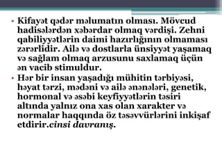 • Kifayət qədər məlumatın olması. Mövcud
hadisələrdən xəbərdar olmaq vərdişi. Zehni
qabiliyyətlərin daimi hazırlığının olmaması
zərərlidir. Ailə və dostlarla ünsiyyət yaşamaq
və sağlam olmaq arzusunu saxlamaq üçün
ən vacib stimuldur.
• Hər bir insan yaşadığı mühitin tərbiyəsi,
həyat tərzi, mədəni və ailə ənənələri, genetik,
hormonal və əsəbi keyfiyyətlərin təsiri
altında yalnız ona xas olan xarakter və
normalar haqqında öz təsəvvürlərini inkişaf
etdirir.cinsi davranış.
 