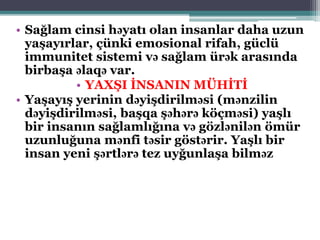 • Sağlam cinsi həyatı olan insanlar daha uzun
yaşayırlar, çünki emosional rifah, güclü
immunitet sistemi və sağlam ürək arasında
birbaşa əlaqə var.
• YAXŞI İNSANIN MÜHİTİ
• Yaşayış yerinin dəyişdirilməsi (mənzilin
dəyişdirilməsi, başqa şəhərə köçməsi) yaşlı
bir insanın sağlamlığına və gözlənilən ömür
uzunluğuna mənfi təsir göstərir. Yaşlı bir
insan yeni şərtlərə tez uyğunlaşa bilməz
 