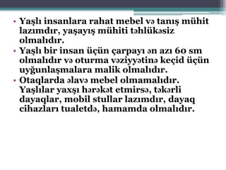 • Yaşlı insanlara rahat mebel və tanış mühit
lazımdır, yaşayış mühiti təhlükəsiz
olmalıdır.
• Yaşlı bir insan üçün çarpayı ən azı 60 sm
olmalıdır və oturma vəziyyətinə keçid üçün
uyğunlaşmalara malik olmalıdır.
• Otaqlarda əlavə mebel olmamalıdır.
Yaşlılar yaxşı hərəkət etmirsə, təkərli
dayaqlar, mobil stullar lazımdır, dayaq
cihazları tualetdə, hamamda olmalıdır.
 