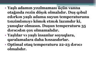 • Yaşlı adamın yıxılmaması üçün vanna
otağında rezin döşək olmalıdır. Duş qəbul
edərkən yaşlı adama suyun temperaturunu
tənzimləməyə kömək etmək lazımdır ki,
yanıqlar olmasın. Duşun temperaturu 35
dərəcədən çox olmamalıdır.
• Yaşlılar və yaşlı insanlar soyuqlara,
qaralamalara daha həssasdırlar.
• Optimal otaq temperaturu 22-23 dərəcə
olmalıdır.
 