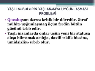 YAŞLI NƏSƏLƏRİN YAŞLANMAYA UYĞUNLAŞMASI
PROBLEMİ
• Qocalıqson dərəcə kritik bir dövrdür. Ətraf
mühitə uyğunlaşmaq üçün fərdin bütün
gücünü tələb edir.
• Yaşlı insanlarda onlar üçün yeni bir statusa
alışa bilməmək acılığa, daxili təklik hissinə,
ümidsizliyə səbəb olur.
 