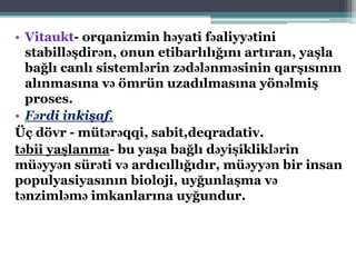 • Vitaukt- orqanizmin həyati fəaliyyətini
stabilləşdirən, onun etibarlılığını artıran, yaşla
bağlı canlı sistemlərin zədələnməsinin qarşısının
alınmasına və ömrün uzadılmasına yönəlmiş
proses.
• Fərdi inkişaf.
Üç dövr - mütərəqqi, sabit,deqradativ.
təbii yaşlanma- bu yaşa bağlı dəyişikliklərin
müəyyən sürəti və ardıcıllığıdır, müəyyən bir insan
populyasiyasının bioloji, uyğunlaşma və
tənzimləmə imkanlarına uyğundur.
 