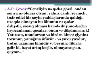 • A.P. Çexov:“Gəncliyin nə qədər gözəl, ondan
sonra nə olursa olsun, yalnız canlı, sevincli,
təsir edici bir şeyin yaddaşlarında qaldığı,
uzaqda olmayan bu ölümün nə qədər
dəhşətli, soyuq olması barədə düşüncələrdən
həyəcanlanan qocalar. onun və düşünməmək!
Yatırsan, unudursan və birdən kimsə çiyninə
toxunur, yanağına üfürür - və yuxu yoxdur,
bədən uzanmış kimidir və beyninə fikirlər
gəlir ki, həyat artıq keçib, olmayacaqsan.
qaytar..."
 