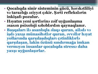 • Qocalıqda sinir sisteminin gücü, hərəkətliliyi
və tarazlığı əziyyət çəkir. Şərti reflekslərin
inkişafı pozulur.
• Həyatın yeni şərtlərinə zəif uyğunlaşma
əsasən psixoloji səbəblərdən qaynaqlanır.
• Başqaları ilə asanlıqla əlaqə quran, ailədə və
işdə yaxşı münasibətlər quran, əvvəllər həyat
yollarında qarşılaşdıqları çətinliklərlə
qarşılaşan, lakin özünü sındırmağa imkan
verməyən insanlar qocalıqda stressə daha
yaxşı uyğunlaşırlar.
 