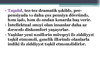 • Təqaüd, tez-tez dramatik şəkildə, pre-
pensiyada və daha çox pensiya dövründə,
həm işdə, həm də ondan kənarda baş verir.
• İntellektual əməyi olan insanlar daha az
dərəcədə diskomfort yaşayırlar.
• Yaşlılar yeni nəsillərin mövqeyi ilə ziddiyyət
təşkil etməməli, gənclik illərində olanlarla
indiki ilə ziddiyyət təşkil etməməlidirlər.
 