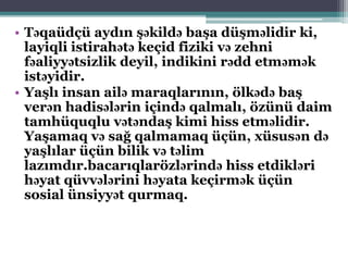 • Təqaüdçü aydın şəkildə başa düşməlidir ki,
layiqli istirahətə keçid fiziki və zehni
fəaliyyətsizlik deyil, indikini rədd etməmək
istəyidir.
• Yaşlı insan ailə maraqlarının, ölkədə baş
verən hadisələrin içində qalmalı, özünü daim
tamhüquqlu vətəndaş kimi hiss etməlidir.
Yaşamaq və sağ qalmamaq üçün, xüsusən də
yaşlılar üçün bilik və təlim
lazımdır.bacarıqlarözlərində hiss etdikləri
həyat qüvvələrini həyata keçirmək üçün
sosial ünsiyyət qurmaq.
 