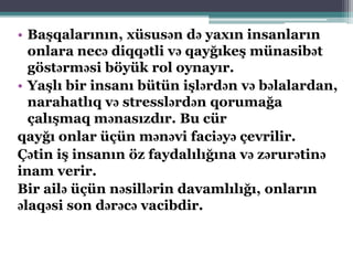 • Başqalarının, xüsusən də yaxın insanların
onlara necə diqqətli və qayğıkeş münasibət
göstərməsi böyük rol oynayır.
• Yaşlı bir insanı bütün işlərdən və bəlalardan,
narahatlıq və stresslərdən qorumağa
çalışmaq mənasızdır. Bu cür
qayğı onlar üçün mənəvi faciəyə çevrilir.
Çətin iş insanın öz faydalılığına və zərurətinə
inam verir.
Bir ailə üçün nəsillərin davamlılığı, onların
əlaqəsi son dərəcə vacibdir.
 