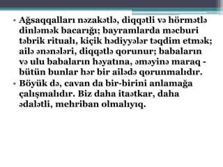 • Ağsaqqalları nəzakətlə, diqqətli və hörmətlə
dinləmək bacarığı; bayramlarda məcburi
təbrik ritualı, kiçik hədiyyələr təqdim etmək;
ailə ənənələri, diqqətlə qorunur; babaların
və ulu babaların həyatına, əməyinə maraq -
bütün bunlar hər bir ailədə qorunmalıdır.
• Böyük də, cavan da bir-birini anlamağa
çalışmalıdır. Biz daha itaətkar, daha
ədalətli, mehriban olmalıyıq.
 