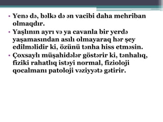 • Yenə də, bəlkə də ən vacibi daha mehriban
olmaqdır.
• Yaşlının ayrı və ya cavanla bir yerdə
yaşamasından asılı olmayaraq hər şey
edilməlidir ki, özünü tənha hiss etməsin.
• Çoxsaylı müşahidələr göstərir ki, tənhalıq,
fiziki rahatlıq istəyi normal, fizioloji
qocalmanı patoloji vəziyyətə gətirir.
 