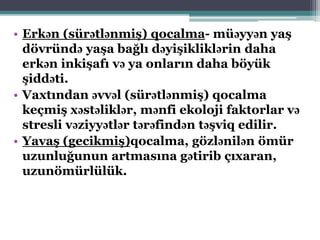 • Erkən (sürətlənmiş) qocalma- müəyyən yaş
dövründə yaşa bağlı dəyişikliklərin daha
erkən inkişafı və ya onların daha böyük
şiddəti.
• Vaxtından əvvəl (sürətlənmiş) qocalma
keçmiş xəstəliklər, mənfi ekoloji faktorlar və
stresli vəziyyətlər tərəfindən təşviq edilir.
• Yavaş (gecikmiş)qocalma, gözlənilən ömür
uzunluğunun artmasına gətirib çıxaran,
uzunömürlülük.
 