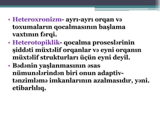 • Heteroxronizm- ayrı-ayrı orqan və
toxumaların qocalmasının başlama
vaxtının fərqi.
• Heterotopiklik- qocalma proseslərinin
şiddəti müxtəlif orqanlar və eyni orqanın
müxtəlif strukturları üçün eyni deyil.
• Bədənin yaşlanmasının əsas
nümunələrindən biri onun adaptiv-
tənzimləmə imkanlarının azalmasıdır, yəni.
etibarlılıq.
 