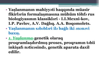 • Yaşlanmanın mahiyyəti haqqında müasir
fikirlərin formalaşmasına mühüm töhfə rus
biologiyasının klassikləri - I.I.Mexni-kov,
I.P. Pavlov, A.V. Dağlıq. A.A. Boqomolets.
• Yaşlanmanın səbəbləri ilə bağlı iki ənənəvi
baxış.
• 1. Yaşlanma-genetik olaraq
proqramlaşdırılmış proses, proqramın təbii
inkişafı nəticəsində, genetik aparata daxil
edilir.
 