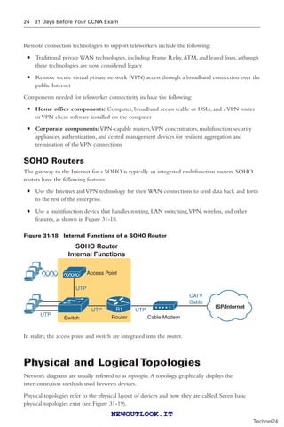 24 31 Days Before Your CCNA Exam
Remote connection technologies to support teleworkers include the following:
■ Traditional private WAN technologies, including Frame Relay,ATM, and leased lines, although
these technologies are now considered legacy
■ Remote secure virtual private network (VPN) access through a broadband connection over the
public Internet
Components needed for teleworker connectivity include the following:
■ Home office components: Computer, broadband access (cable or DSL), and aVPN router
orVPN client software installed on the computer
■ Corporate components:VPN-capable routers,VPN concentrators, multifunction security
appliances, authentication, and central management devices for resilient aggregation and
termination of theVPN connections
SOHO Routers
The gateway to the Internet for a SOHO is typically an integrated multifunction routers. SOHO
routers have the following features:
■ Use the Internet andVPN technology for their WAN connections to send data back and forth
to the rest of the enterprise.
■ Use a multifunction device that handles routing, LAN switching,VPN, wireless, and other
features, as shown in Figure 31-18.
Figure 31-18 Internal Functions of a SOHO Router
CATV
Cable
Cable Modem
UTP
UTP
UTP
SOHO Router
Internal Functions
R1 ISP/Internet
UTP
Router
Switch
Access Point
In reality, the access point and switch are integrated into the router.
Physical and Logical Topologies
Network diagrams are usually referred to as topologies.A topology graphically displays the
interconnection methods used between devices.
Physical topologies refer to the physical layout of devices and how they are cabled. Seven basic
physical topologies exist (see Figure 31-19).
Technet24
||||||||||||||||||||
||||||||||||||||||||
NEWOUTLOOK.IT
 