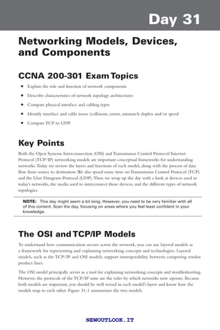 Day 31
Networking Models, Devices,
and Components
CCNA 200-301 Exam Topics
■ Explain the role and function of network components
■ Describe characteristics of network topology architectures
■ Compare physical interface and cabling types
■ Identify interface and cable issues (collisions, errors, mismatch duplex and/or speed
■ Compare TCP to UDP
Key Points
Both the Open Systems Interconnection (OSI) and Transmission Control Protocol/Internet
Protocol (TCP/IP) networking models are important conceptual frameworks for understanding
networks.Today we review the layers and functions of each model, along with the process of data
flow from source to destination.We also spend some time on Transmission Control Protocol (TCP)
and the User Datagram Protocol (UDP).Then we wrap up the day with a look at devices used in
today’s networks, the media used to interconnect those devices, and the different types of network
topologies.
NOTE: This day might seem a bit long. However, you need to be very familiar with all
of this content. Scan the day, focusing on areas where you feel least confident in your
knowledge.
The OSI and TCP/IP Models
To understand how communication occurs across the network, you can use layered models as
a framework for representing and explaining networking concepts and technologies. Layered
models, such as the TCP/IP and OSI models, support interoperability between competing vendor
product lines.
The OSI model principally serves as a tool for explaining networking concepts and troubleshooting.
However, the protocols of the TCP/IP suite are the rules by which networks now operate. Because
both models are important, you should be well versed in each model’s layers and know how the
models map to each other. Figure 31-1 summarizes the two models.
||||||||||||||||||||
||||||||||||||||||||
NEWOUTLOOK.IT
 