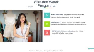 Sifat dan Watak
Pengusaha
14
KEPEMIMPINAN Berjiwa kepemimpinan, suka
bergaul, terbuka terhadap saran dan kritik.
ORIGINALITAS Pandai pencipta (inovatif dan kreatif)
berpikiran terbuka, penuh informasi, kaya pengetahuan
BERORIENTASI MASA DEPAN Memiliki visi dan
perspektif terhadap masa depan
04
05
06
Lanjutan
Pelatihan Wirausaha Tenaga Kerja Mandiri -2021
 