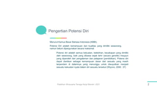 Menurut Kamus Besar Bahasa Indonesia (KBBI),
Potensi Diri adalah kemampuan dan kualitas yang dimiliki seseorang,
namun belum dipergunakan secara maksimal.
Pengertian Potensi Diri
2
Pelatihan Wirausaha Tenaga Kerja Mandiri -2021
Potensi diri adalah semua kekuatan, kelebihan, kecakapan yang dimiliki
oleh seseorang, baik yang dibawa sejak lahir (secara genetik) maupun
yang diperoleh dari pengalaman dan pelajaran (pendidikan). Potensi diri
dapat diartikan sebagai kemampuan dasar dari sesuatu yang masih
terpendam di dalamnya yang menunggu untuk diwujudkan menjadi
sesuatu kekuatan nyata dalam diri sesuatu tersebut (Wiyono, 2006 : 37)
 