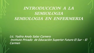 INTRODUCCION A LA
SEMIOLOGIA
SEMIOLOGIA EN ENFERMERIA
Lic. Yadira Analy Salas Carnero
Instituto Privado de Educación Superior Futuro El Sur – El
Carmen
 