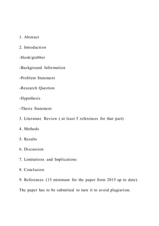 1. Abstract
2. Introduction
-Hook/grabber
-Background Information
-Problem Statement
-Research Question
-Hypothesis
-Thesis Statement
3. Literature Review ( at least 5 references for that part)
4. Methods
5. Results
6. Discussion
7. Limitations and Implications
8. Conclusion
9. References (15 minimum for the paper from 2015 up to date).
The paper has to be submitted to turn it to avoid plagiarism.
 