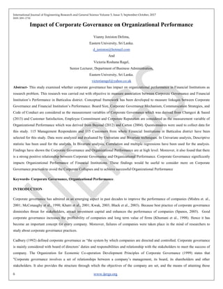 International Journal of Engineering Research and General Science Volume 5, Issue 5, September-October, 2017
ISSN 2091-2730
6 www.ijergs.org
Impact of Corporate Governance on Organizational Performance
Vianny Jeniston Delima,
Eastern University, Sri Lanka.
d_jeniston@hotmail.com
And
Victoria Roshana Ragel,
Senior Lecturer, Department of Business Administration,
Eastern University, Sri Lanka.
victoriaragel@yahoo.co.uk
Abstract- This study examined whether corporate governance has impact on organizational performance in Financial Institutions as
research problem. This research was carried out with objective to measure association between Corporate Governance and Financial
Institution’s Performance in Batticaloa district. Conceptual framework has been developed to measure linkages between Corporate
Governance and Financial Institution’s Performance. Board Size, Corporate Governance Mechanism, Communication Strategies, and
Code of Conduct are considered as the measurement variables of Corporate Governance which was derived from Changezi & Saeed
(2013) and Customer Satisfaction, Employee Commitment and Corporate Reputation are considered as the measurement variable of
Organizational Performance which was derived from Bayoud (2012) and Carton (2004). Questionnaires were used to collect data for
this study. 115 Management Respondents and 115 Customers from whole Financial Institutions in Batticaloa district have been
selected for this study. Data were analyzed and evaluated by Univariate and Bivariate techniques. In Univariate analysis, Descriptive
statistic has been used for the analysis. In Bivariate analysis, Correlation and multiple regressions have been used for the analysis.
Findings have shown the Corporate Governance and Organizational Performance are at high level. Moreover, it also found that there
is a strong positive relationship between Corporate Governance and Organizational Performance. Corporate Governance significantly
impacts Organizational Performance of Financial Institutions. These findings would be useful to consider more on Corporate
Governance practices to avoid the Corporate Collapses and to achieve successful Organizational Performance
Keywords- Corporate Governance, Organizational Performance.
INTRODUCTION
Corporate governance has admired as an emerging aspect in past decades to improve the performance of companies (Mishra et. al.,
2001; McConaughy et al., 1998; Khatri et al., 2001; Kwak, 2003; Black et al., 2003). Because best practice of corporate governance
diminishes threat for stakeholders, attract investment capital and enhances the performance of companies (Spanos, 2005). Good
corporate governance increases the profitability of companies and long term value of firms (Khumani et al., 1998). Hence it has
become an important concept for every company. Moreover, failures of companies were taken place in the mind of researchers to
study about corporate governance practices.
Cadbury (1992) defined corporate governance as “the system by which companies are directed and controlled. Corporate governance
is mainly considered with board of directors’ duties and responsibilities and relationship with the stakeholders to meet the success of
company. The Organization for Economic Co-operation Development Principles of Corporate Governance (1999) states that
"Corporate governance involves a set of relationships between a company’s management, its board, its shareholders and other
stakeholders. It also provides the structure through which the objectives of the company are set, and the means of attaining those
 