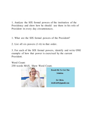1. Analyze the SIX formal powers of the institution of the
Presidency and show how he should use them in his role of
President in every day circumstances.
1. What are the SIX formal powers of the President?
2. List all six powers (1-6) in that order.
3. For each of the SIX formal powers, identify and write ONE
example of how that power is exercised by the current
President.
Word Count:
250 words MAX. Show Word Count.
 