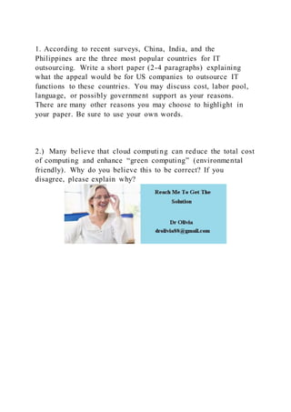 1. According to recent surveys, China, India, and the
Philippines are the three most popular countries for IT
outsourcing. Write a short paper (2-4 paragraphs) explaining
what the appeal would be for US companies to outsource IT
functions to these countries. You may discuss cost, labor pool,
language, or possibly government support as your reasons.
There are many other reasons you may choose to highlight in
your paper. Be sure to use your own words.
2.) Many believe that cloud computing can reduce the total cost
of computing and enhance “green computing” (environmental
friendly). Why do you believe this to be correct? If you
disagree, please explain why?
 