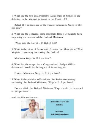 1. What are the two disagreements Democrats in Congress are
debating in the attempt to insert in the Covid - 19
Relief Bill an increase of the Federal Minimum Wage to $15
per hour?
2. What are the concerns some moderate House Democrats have
in placing an increase of the Federal Minimum
Wage into the Covid - 19 Relief Bill?
3. What is the view of Democratic Senator Joe Manchin of West
Virginia concerning increasing the Federal
Minimum Wage to $15 per hour?
4. What has the nonpartisan Congressional Budget Office
determined would be the impact of increasing the
Federal Minimum Wage to $15 per hour?
5. What is the position of President Joe Biden concerning
increasing the Federal Minimum Wage to $15 per hour?
Do you think the Federal Minimum Wage should be increased
to $15 per hour?
read the file and answer.
 