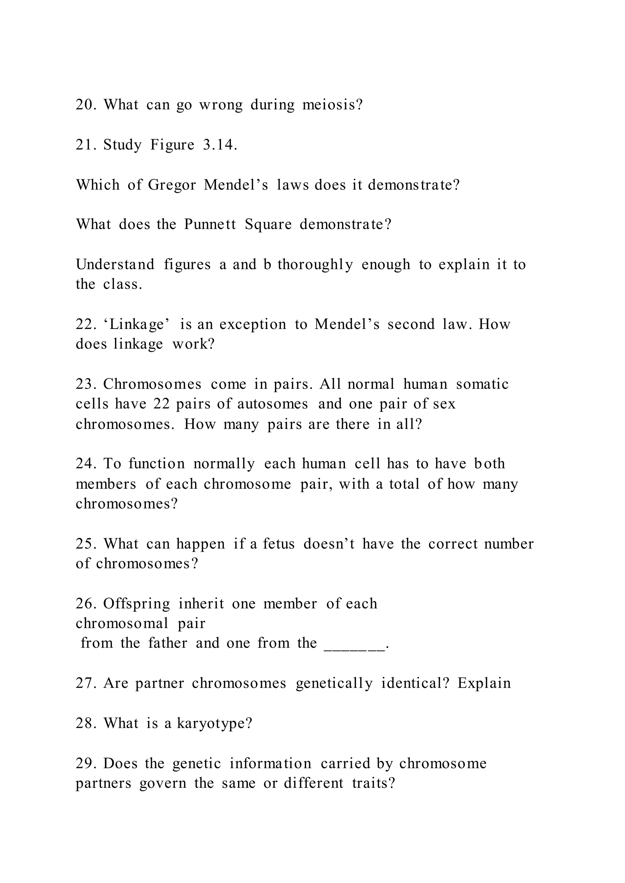 20. What can go wrong during meiosis?
21. Study Figure 3.14.
Which of Gregor Mendel’s laws does it demonstrate?
What does the Punnett Square demonstrate?
Understand figures a and b thoroughly enough to explain it to
the class.
22. ‘Linkage’ is an exception to Mendel’s second law. How
does linkage work?
23. Chromosomes come in pairs. All normal human somatic
cells have 22 pairs of autosomes and one pair of sex
chromosomes. How many pairs are there in all?
24. To function normally each human cell has to have both
members of each chromosome pair, with a total of how many
chromosomes?
25. What can happen if a fetus doesn’t have the correct number
of chromosomes?
26. Offspring inherit one member of each
chromosomal pair
from the father and one from the _______.
27. Are partner chromosomes genetically identical? Explain
28. What is a karyotype?
29. Does the genetic information carried by chromosome
partners govern the same or different traits?
 