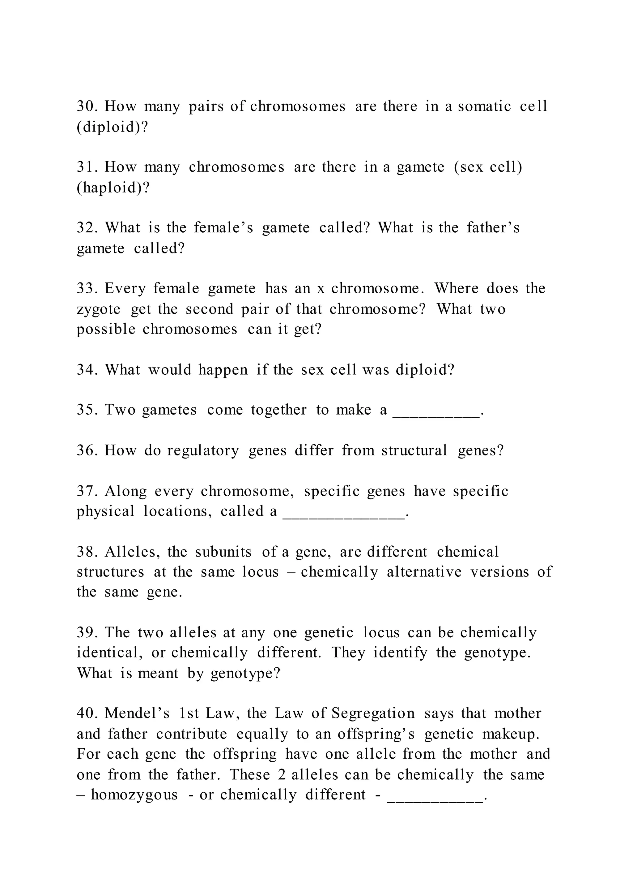 30. How many pairs of chromosomes are there in a somatic cell
(diploid)?
31. How many chromosomes are there in a gamete (sex cell)
(haploid)?
32. What is the female’s gamete called? What is the father’s
gamete called?
33. Every female gamete has an x chromosome. Where does the
zygote get the second pair of that chromosome? What two
possible chromosomes can it get?
34. What would happen if the sex cell was diploid?
35. Two gametes come together to make a __________.
36. How do regulatory genes differ from structural genes?
37. Along every chromosome, specific genes have specific
physical locations, called a ______________.
38. Alleles, the subunits of a gene, are different chemical
structures at the same locus – chemically alternative versions of
the same gene.
39. The two alleles at any one genetic locus can be chemically
identical, or chemically different. They identify the genotype.
What is meant by genotype?
40. Mendel’s 1st Law, the Law of Segregation says that mother
and father contribute equally to an offspring’s genetic makeup.
For each gene the offspring have one allele from the mother and
one from the father. These 2 alleles can be chemically the same
– homozygous - or chemically different - ___________.
 