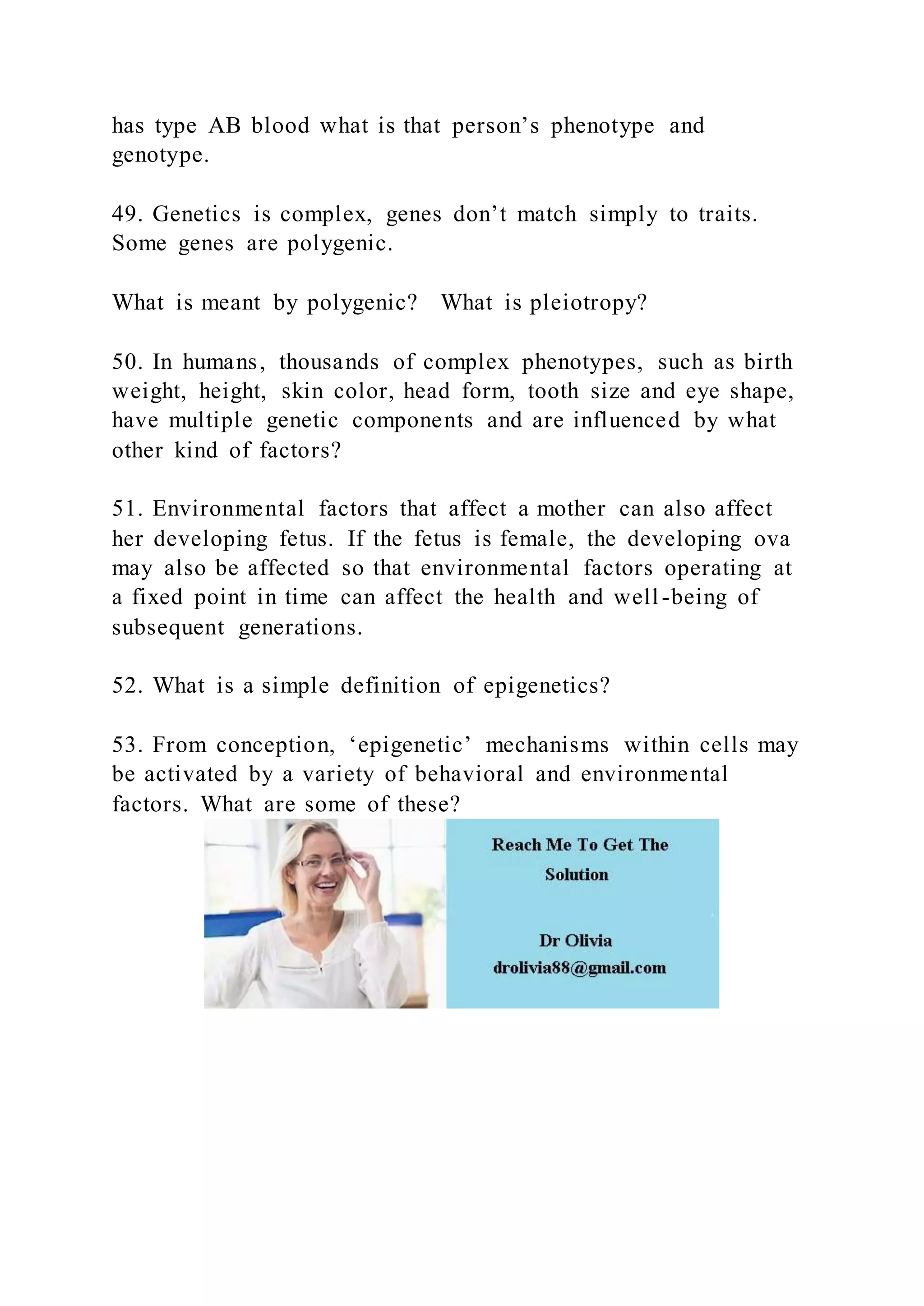 has type AB blood what is that person’s phenotype and
genotype.
49. Genetics is complex, genes don’t match simply to traits.
Some genes are polygenic.
What is meant by polygenic? What is pleiotropy?
50. In humans, thousands of complex phenotypes, such as birth
weight, height, skin color, head form, tooth size and eye shape,
have multiple genetic components and are influenced by what
other kind of factors?
51. Environmental factors that affect a mother can also affect
her developing fetus. If the fetus is female, the developing ova
may also be affected so that environmental factors operating at
a fixed point in time can affect the health and well-being of
subsequent generations.
52. What is a simple definition of epigenetics?
53. From conception, ‘epigenetic’ mechanisms within cells may
be activated by a variety of behavioral and environmental
factors. What are some of these?
 