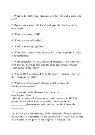 1. What is the difference between a prokaryote and a eukaryote
cell?
2. Draw a eukaryote cell. Label and give the function of its
main parts.
3. What is a somatic cell?
4. What is a sex cell called?
5. What is meant by ‘genome’?
6. What does it mean when we say that every organism’s DNA
is homoplasmic?
7. What structures in DNA turn food molecules into ATP, the
high-energy molecule that powers cells and in turn, powers
every tissue in the body?
8. Why is DNA considered to be the body’s ‘genetic code’ or
the ‘blueprint for life’?
9. What is a chromosome? During which process do
chromosomes appear?
10. In somatic cells chromosomes occur in
homologous pairs
. One is the maternal chromosome and contains the DNA or
genetic information from the mother, the other is the
___________chromosome and contains the DNA from the
_________.
11. Within each chromosome, DNA molecules form a sequence
or code that is a template for the production of a protein, or part
of a protein. Each protein has a specific function, and
 