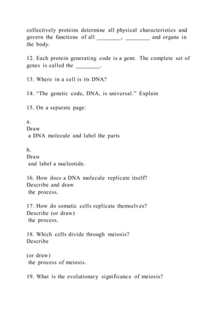collectively proteins determine all physical characteristics and
govern the functions of all ________, ________ and organs in
the body.
12. Each protein generating code is a gene. The complete set of
genes is called the ________.
13. Where in a cell is its DNA?
14. “The genetic code, DNA, is universal.” Explain
15. On a separate page:
a.
Draw
a DNA molecule and label the parts
b.
Draw
and label a nucleotide.
16. How does a DNA molecule replicate itself?
Describe and draw
the process.
17. How do somatic cells replicate themselves?
Describe (or draw)
the process.
18. Which cells divide through meiosis?
Describe
(or draw)
the process of meiosis.
19. What is the evolutionary significance of meiosis?
 
