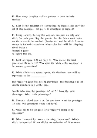 41. How many daughter cells – gametes – does meiosis
produce?
42. Each of the daughter cells produced by meiosis has only one
set of chromosomes, not pairs. Is it haploid or diploid?
43. Every gamete, having this one set, can pass on only one
allele for each gene. Say the gamete that the father contributes
has the allele for brown hair (dominant), and the allele from the
mother is for red (recessive), what color hair will the offspring
have? Make a
Punnett Square
to figure this out.
44. Look at Figure 3.21 on page 64. Why are all the first
generation flowers red? Why does the white color reappear in
the second generation?
45. When alleles are heterozygous, the dominant one will be
expressed in the ___________.
The recessive gene will not be expressed. The phenotype is the
visible manifestation of the gene.
People who have the genotype AA or AO have the same
phenotype. What is the phenotype?
46. Sharon’s blood type is A. Do you know what her genotype
is? What two genotypes could she have?
47. What has to be the case for a recessive allele to be
expressed?
48. What is meant by two alleles being codominant? Which
allele is expressed if two alleles are codominant? If someone
 