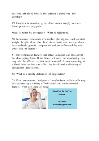 has type AB blood what is that person’s phenotype and
genotype.
49. Genetics is complex, genes don’t match simply to traits.
Some genes are polygenic.
What is meant by polygenic? What is pleiotropy?
50. In humans, thousands of complex phenotypes, such as birth
weight, height, skin color, head form, tooth size and eye shape,
have multiple genetic components and are influenced by what
other kind of factors?
51. Environmental factors that affect a mother can also affect
her developing fetus. If the fetus is female, the developing ova
may also be affected so that environmental factors operating at
a fixed point in time can affect the health and well-being of
subsequent generations.
52. What is a simple definition of epigenetics?
53. From conception, ‘epigenetic’ mechanisms within cells may
be activated by a variety of behavioral and environmental
factors. What are some of these?
 