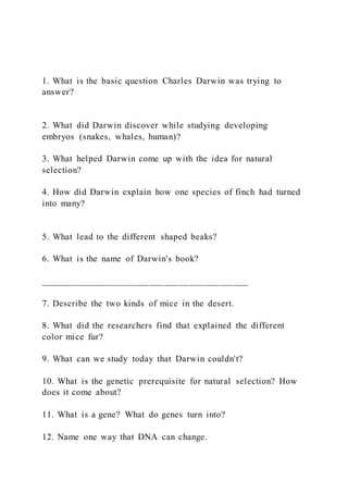 1. What is the basic question Charles Darwin was trying to
answer?
2. What did Darwin discover while studying developing
embryos (snakes, whales, human)?
3. What helped Darwin come up with the idea for natural
selection?
4. How did Darwin explain how one species of finch had turned
into many?
5. What lead to the different shaped beaks?
6. What is the name of Darwin's book?
__________________________________________
7. Describe the two kinds of mice in the desert.
8. What did the researchers find that explained the different
color mice fur?
9. What can we study today that Darwin couldn't?
10. What is the genetic prerequisite for natural selection? How
does it come about?
11. What is a gene? What do genes turn into?
12. Name one way that DNA can change.
 
