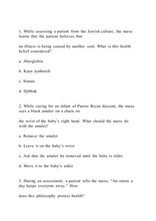 1. While assessing a patient from the Jewish culture, the nurse
learns that the patient believes that
an illness is being caused by another soul. What is this health
belief considered?
a. Aberglobin
b. Kayn aynhoreh
c. Szatan
d. Dybbuk
2. While caring for an infant of Puerto Rican descent, the nurse
sees a black amulet on a chain on
the wrist of the baby’s right hand. What should the nurse do
with the amulet?
a. Remove the amulet
b. Leave it on the baby’s wrist
c. Ask that the amulet be removed until the baby is older
d. Move it to the baby’s ankle
3. During an assessment, a patient tells the nurse, “An onion a
day keeps everyone away.” How
does this philosophy protect health?
 